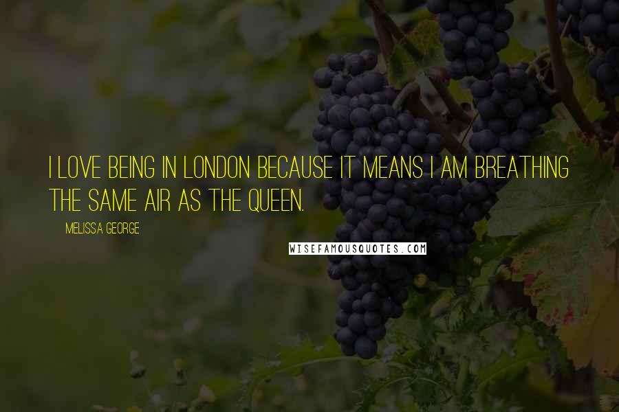 Melissa George Quotes: I love being in London because it means I am breathing the same air as the Queen.