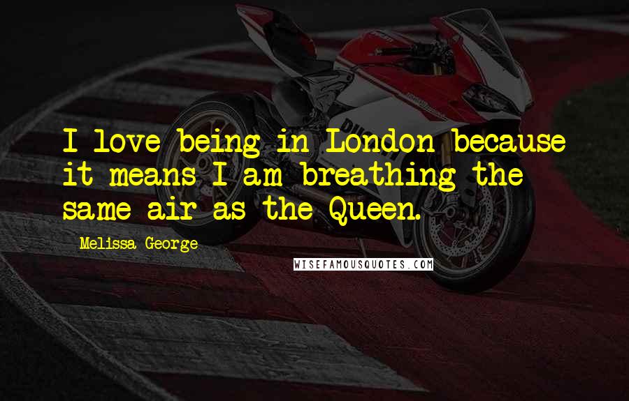 Melissa George Quotes: I love being in London because it means I am breathing the same air as the Queen.