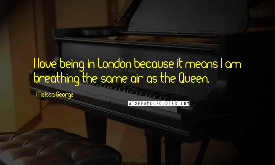 Melissa George Quotes: I love being in London because it means I am breathing the same air as the Queen.