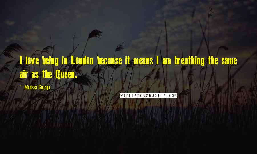 Melissa George Quotes: I love being in London because it means I am breathing the same air as the Queen.