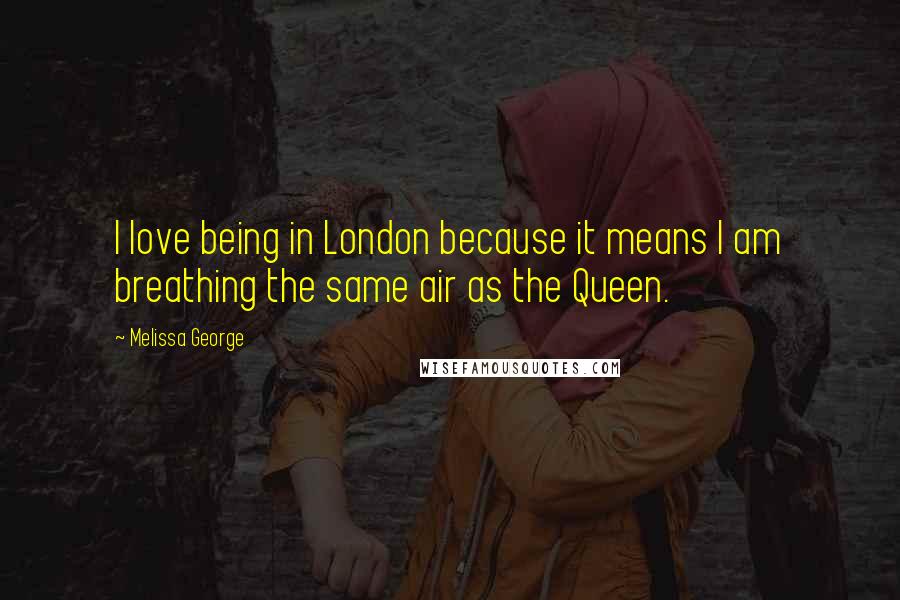 Melissa George Quotes: I love being in London because it means I am breathing the same air as the Queen.