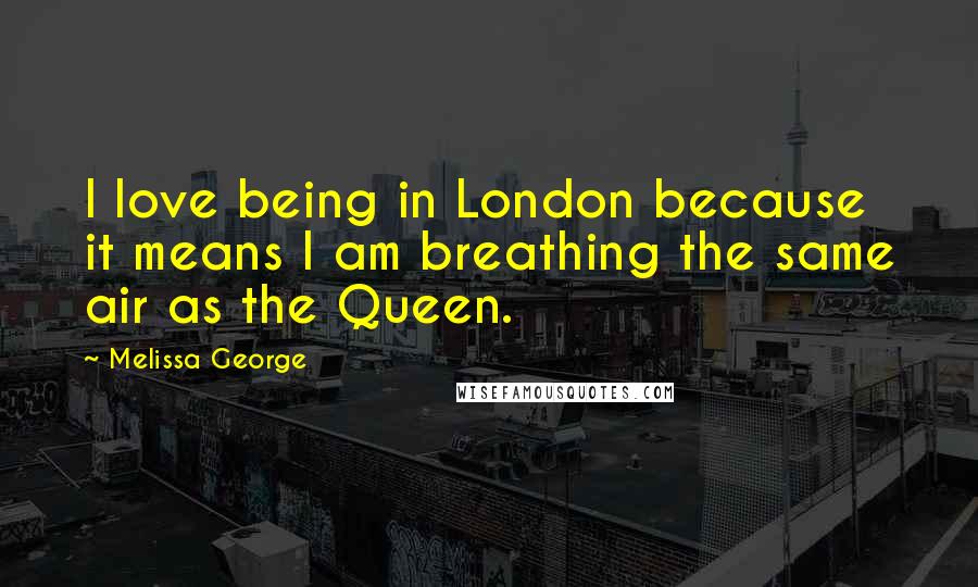 Melissa George Quotes: I love being in London because it means I am breathing the same air as the Queen.