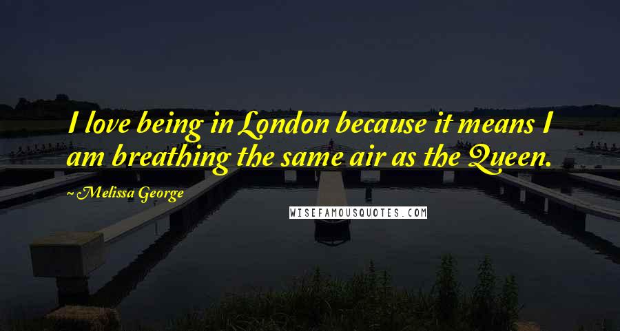 Melissa George Quotes: I love being in London because it means I am breathing the same air as the Queen.