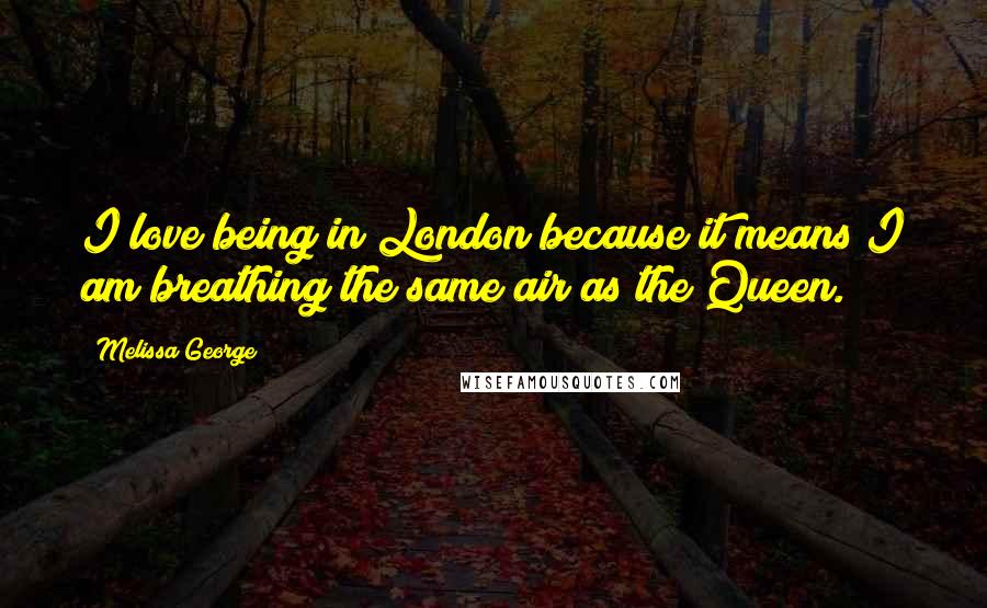 Melissa George Quotes: I love being in London because it means I am breathing the same air as the Queen.