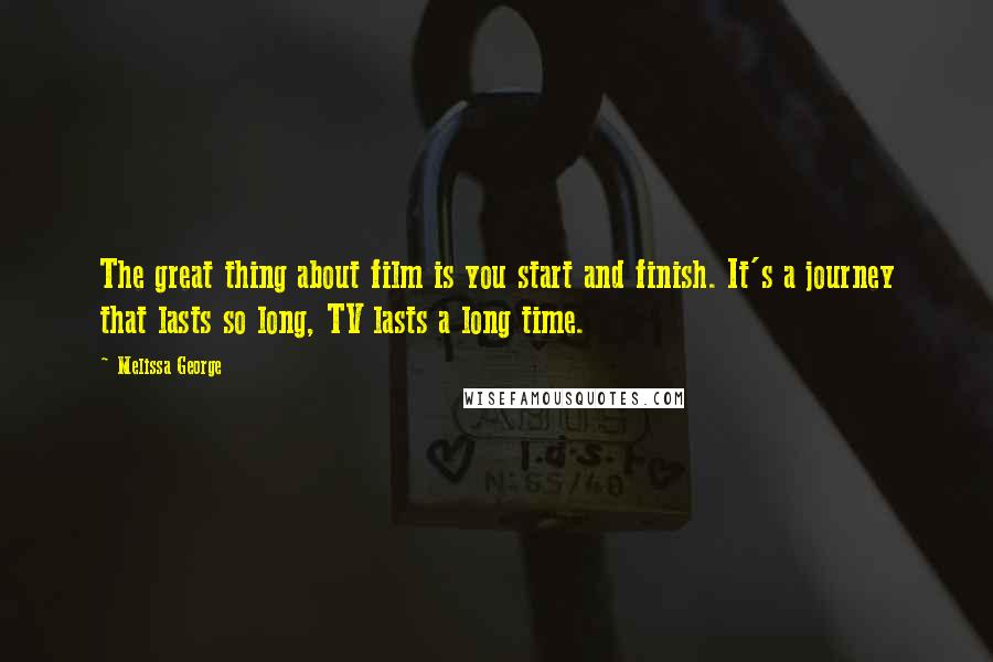 Melissa George Quotes: The great thing about film is you start and finish. It's a journey that lasts so long, TV lasts a long time.