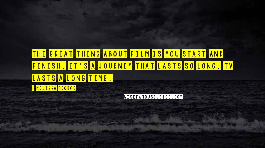 Melissa George Quotes: The great thing about film is you start and finish. It's a journey that lasts so long, TV lasts a long time.