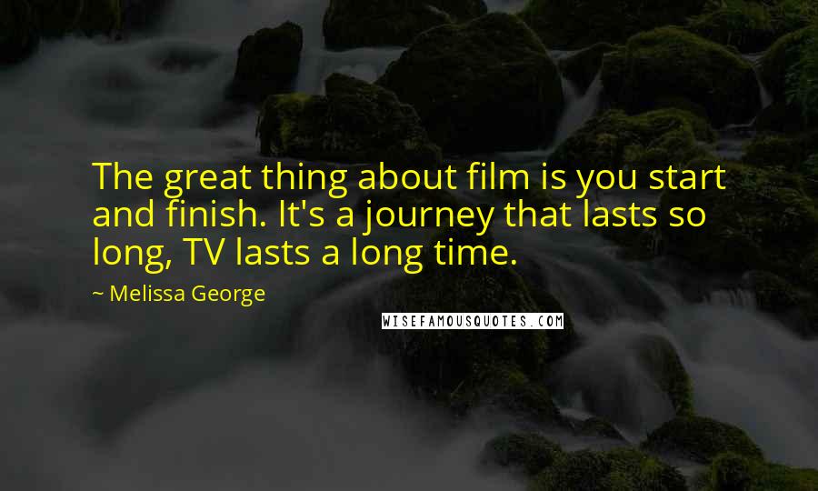 Melissa George Quotes: The great thing about film is you start and finish. It's a journey that lasts so long, TV lasts a long time.