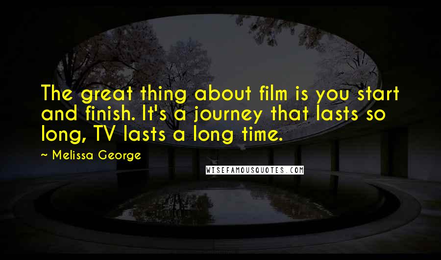 Melissa George Quotes: The great thing about film is you start and finish. It's a journey that lasts so long, TV lasts a long time.
