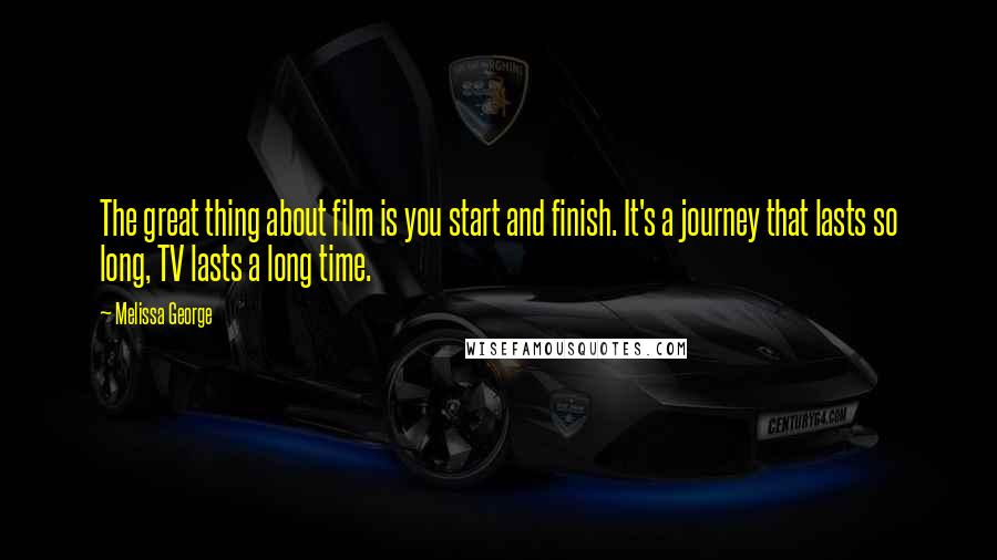 Melissa George Quotes: The great thing about film is you start and finish. It's a journey that lasts so long, TV lasts a long time.
