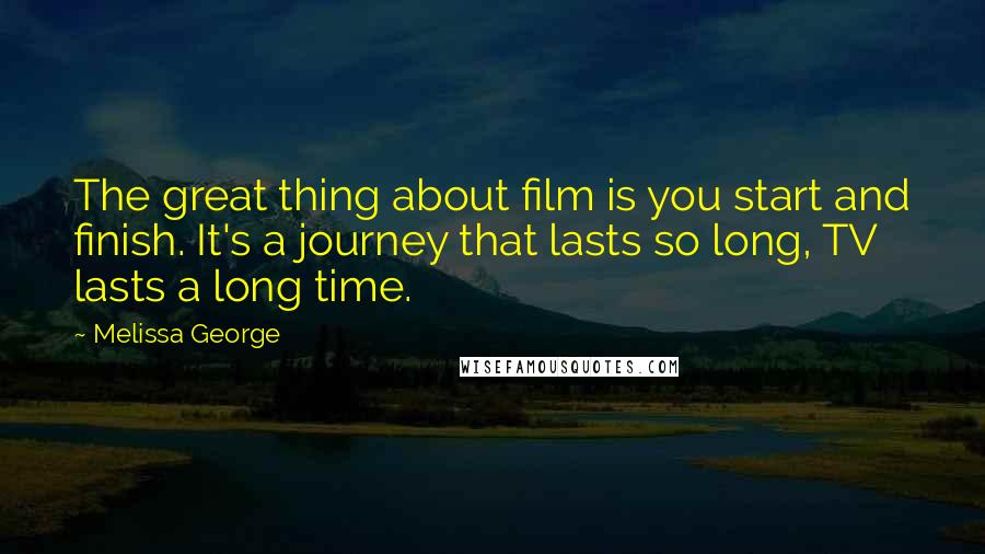 Melissa George Quotes: The great thing about film is you start and finish. It's a journey that lasts so long, TV lasts a long time.