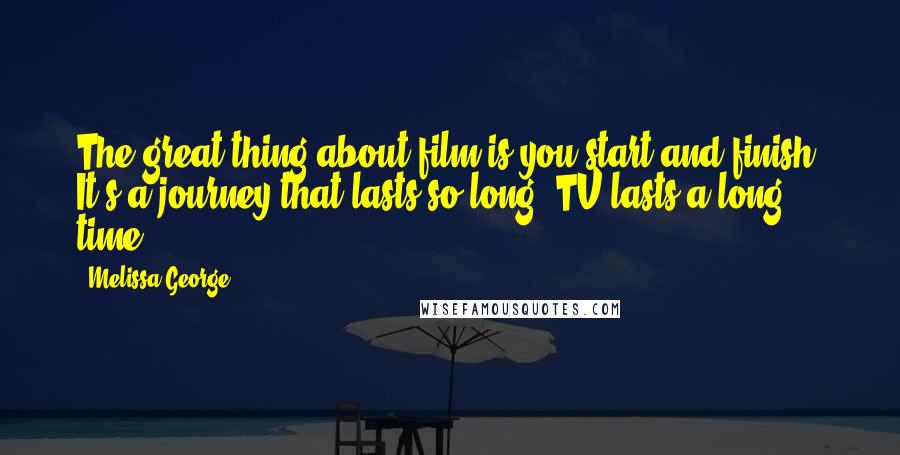 Melissa George Quotes: The great thing about film is you start and finish. It's a journey that lasts so long, TV lasts a long time.