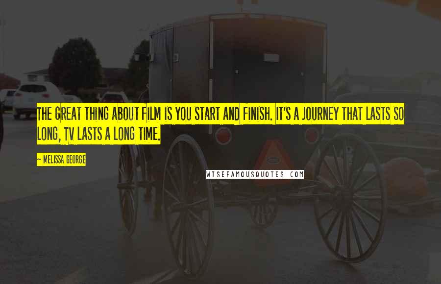Melissa George Quotes: The great thing about film is you start and finish. It's a journey that lasts so long, TV lasts a long time.