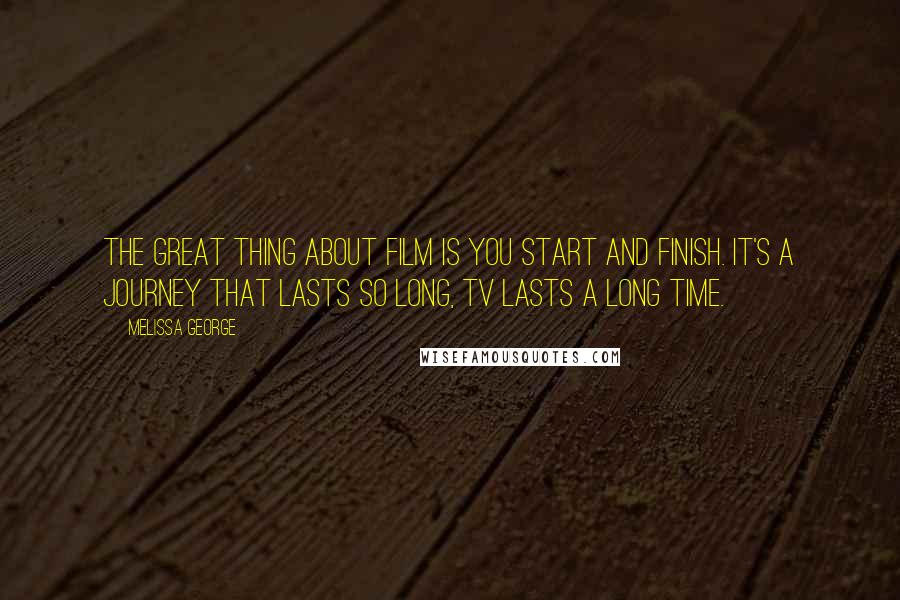 Melissa George Quotes: The great thing about film is you start and finish. It's a journey that lasts so long, TV lasts a long time.