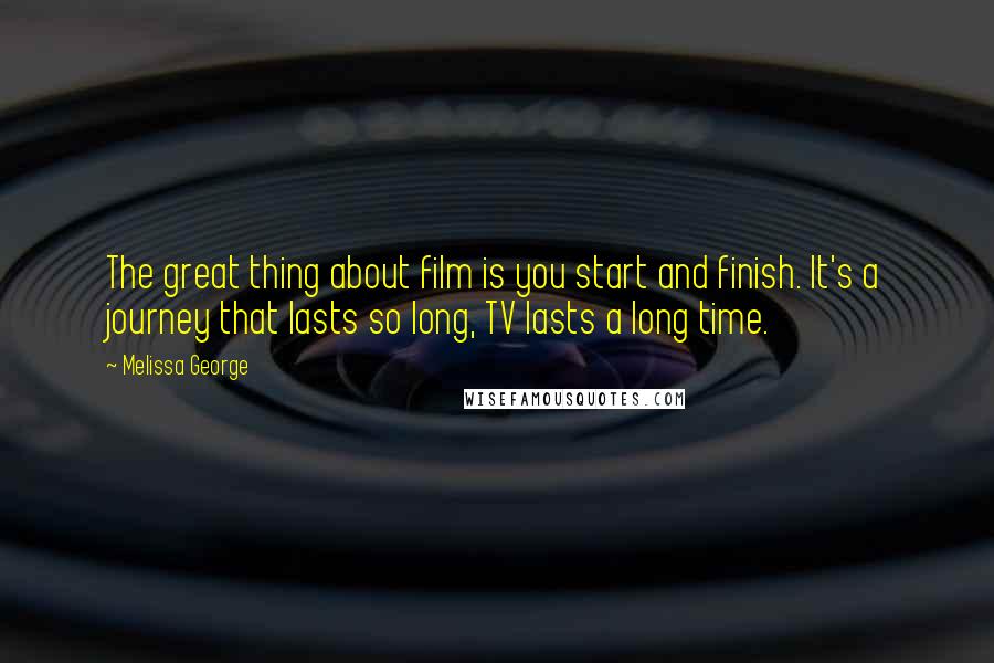 Melissa George Quotes: The great thing about film is you start and finish. It's a journey that lasts so long, TV lasts a long time.
