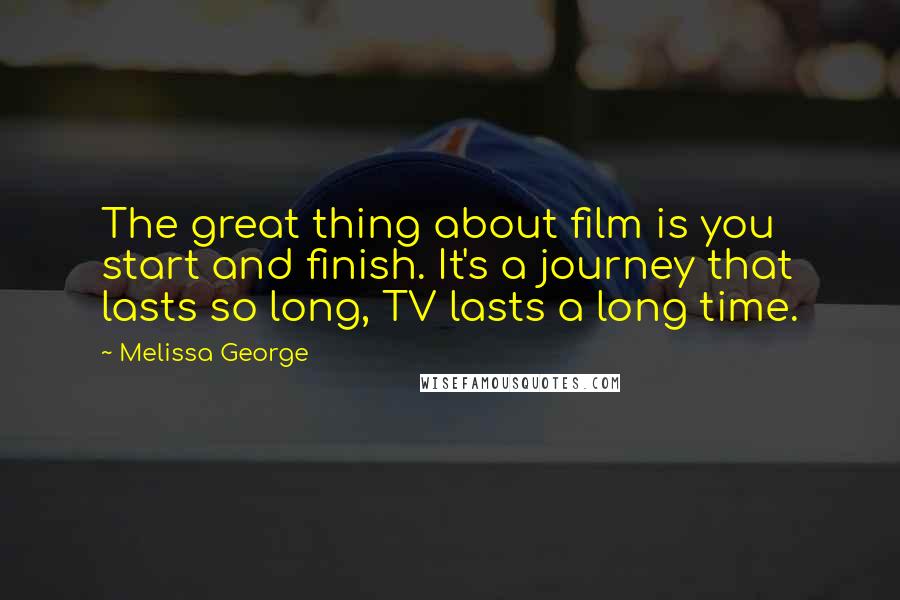 Melissa George Quotes: The great thing about film is you start and finish. It's a journey that lasts so long, TV lasts a long time.