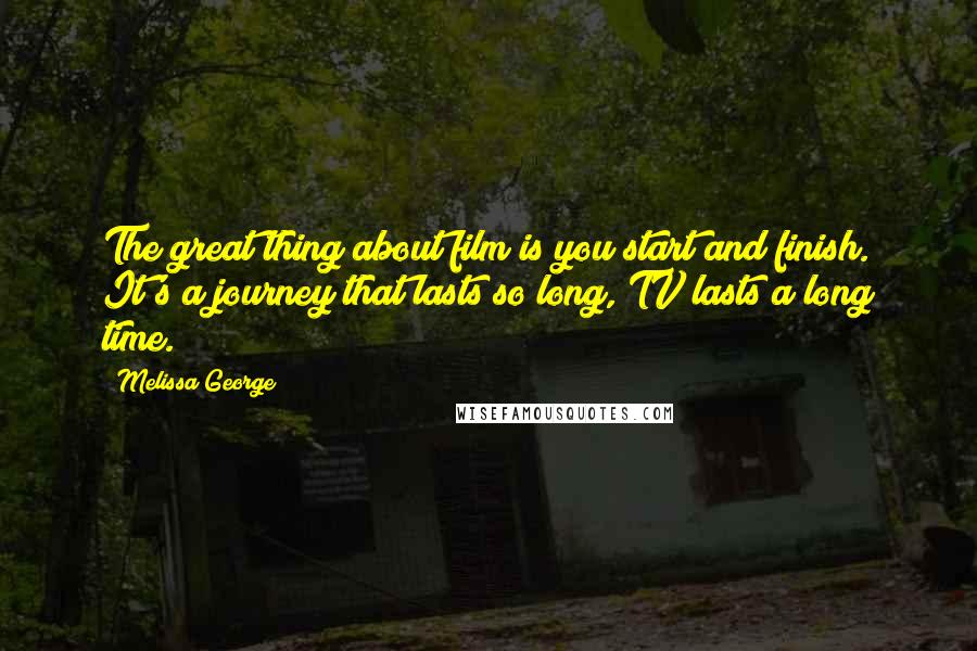 Melissa George Quotes: The great thing about film is you start and finish. It's a journey that lasts so long, TV lasts a long time.