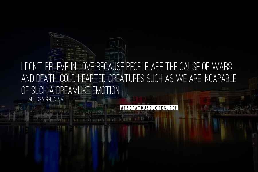 Melissa Grijalva Quotes: I don't believe in love because people are the cause of wars and death, cold hearted creatures such as we are incapable of such a dreamlike emotion