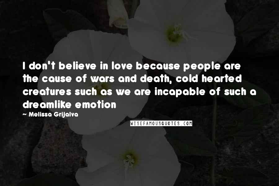 Melissa Grijalva Quotes: I don't believe in love because people are the cause of wars and death, cold hearted creatures such as we are incapable of such a dreamlike emotion