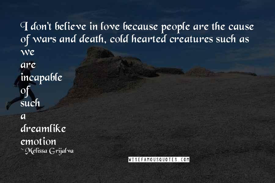 Melissa Grijalva Quotes: I don't believe in love because people are the cause of wars and death, cold hearted creatures such as we are incapable of such a dreamlike emotion