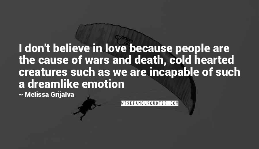 Melissa Grijalva Quotes: I don't believe in love because people are the cause of wars and death, cold hearted creatures such as we are incapable of such a dreamlike emotion