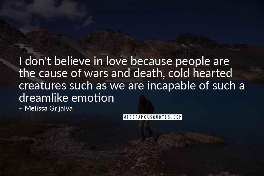 Melissa Grijalva Quotes: I don't believe in love because people are the cause of wars and death, cold hearted creatures such as we are incapable of such a dreamlike emotion