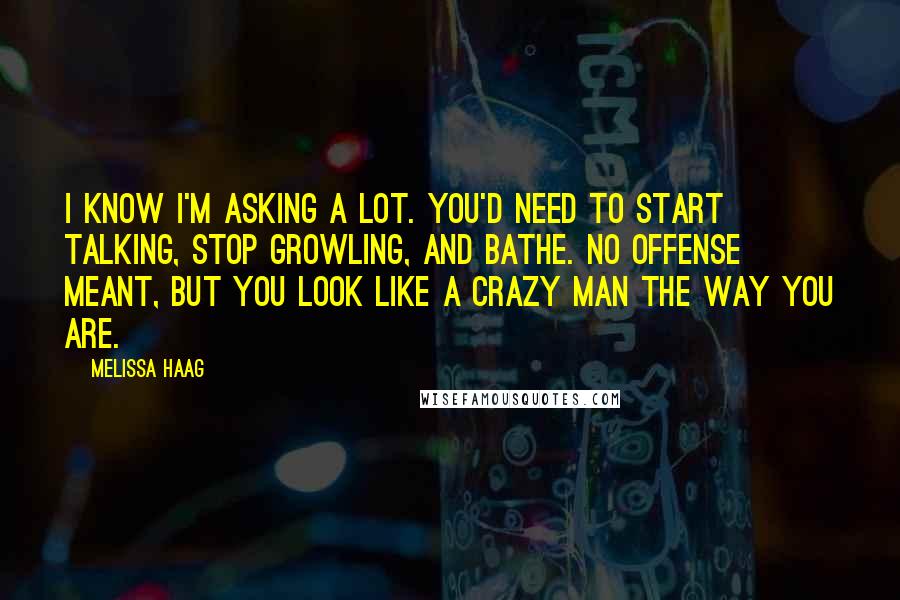 Melissa Haag Quotes: I know I'm asking a lot. You'd need to start talking, stop growling, and bathe. No offense meant, but you look like a crazy man the way you are.