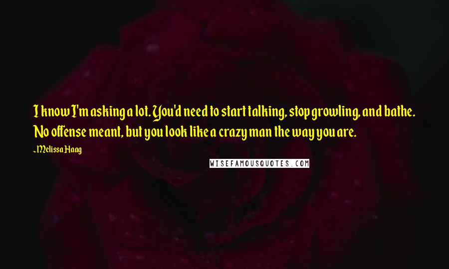 Melissa Haag Quotes: I know I'm asking a lot. You'd need to start talking, stop growling, and bathe. No offense meant, but you look like a crazy man the way you are.