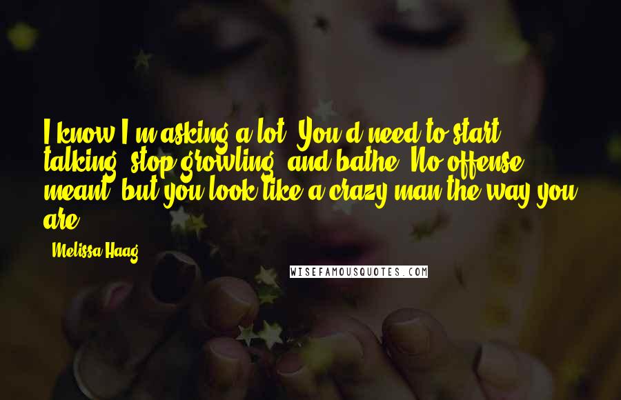 Melissa Haag Quotes: I know I'm asking a lot. You'd need to start talking, stop growling, and bathe. No offense meant, but you look like a crazy man the way you are.