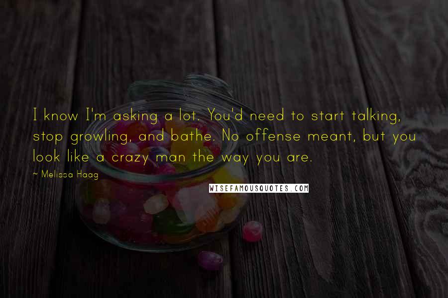 Melissa Haag Quotes: I know I'm asking a lot. You'd need to start talking, stop growling, and bathe. No offense meant, but you look like a crazy man the way you are.