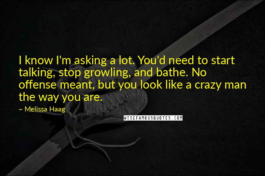 Melissa Haag Quotes: I know I'm asking a lot. You'd need to start talking, stop growling, and bathe. No offense meant, but you look like a crazy man the way you are.