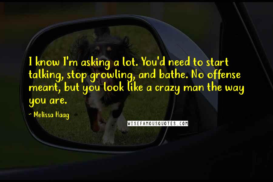 Melissa Haag Quotes: I know I'm asking a lot. You'd need to start talking, stop growling, and bathe. No offense meant, but you look like a crazy man the way you are.