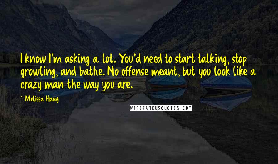 Melissa Haag Quotes: I know I'm asking a lot. You'd need to start talking, stop growling, and bathe. No offense meant, but you look like a crazy man the way you are.