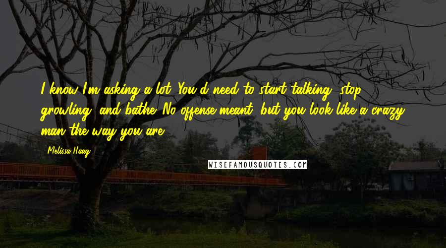 Melissa Haag Quotes: I know I'm asking a lot. You'd need to start talking, stop growling, and bathe. No offense meant, but you look like a crazy man the way you are.