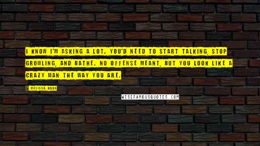 Melissa Haag Quotes: I know I'm asking a lot. You'd need to start talking, stop growling, and bathe. No offense meant, but you look like a crazy man the way you are.