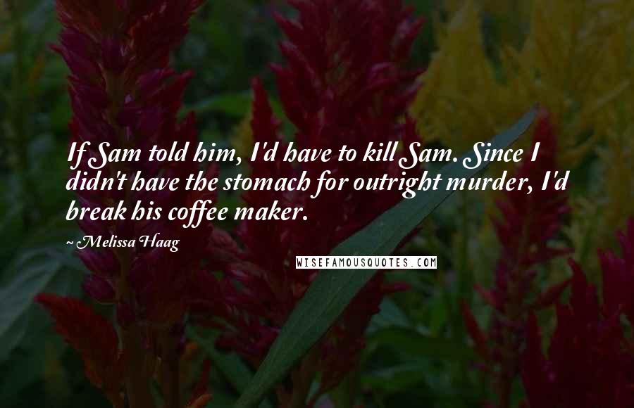 Melissa Haag Quotes: If Sam told him, I'd have to kill Sam. Since I didn't have the stomach for outright murder, I'd break his coffee maker.