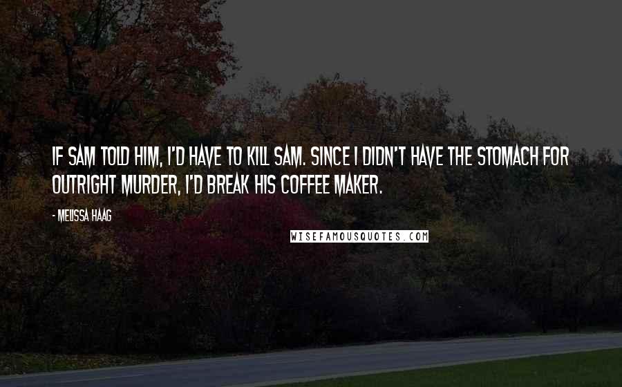 Melissa Haag Quotes: If Sam told him, I'd have to kill Sam. Since I didn't have the stomach for outright murder, I'd break his coffee maker.