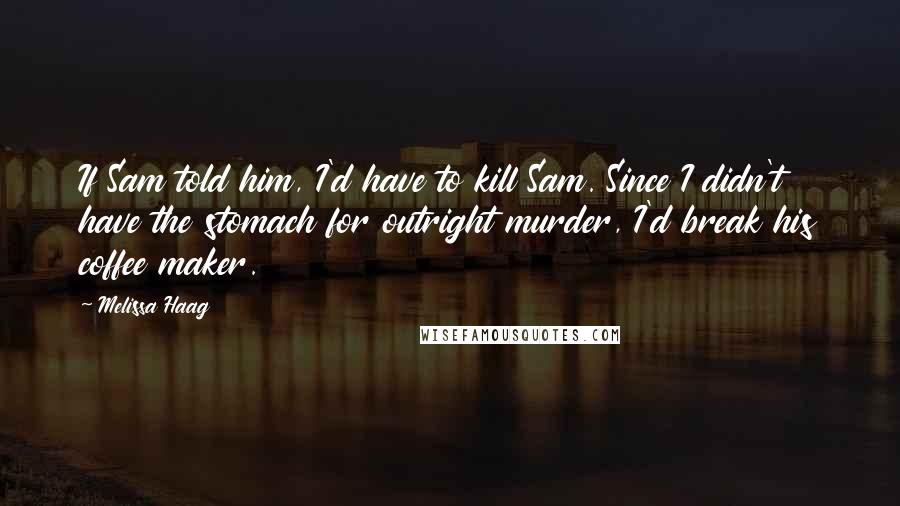 Melissa Haag Quotes: If Sam told him, I'd have to kill Sam. Since I didn't have the stomach for outright murder, I'd break his coffee maker.