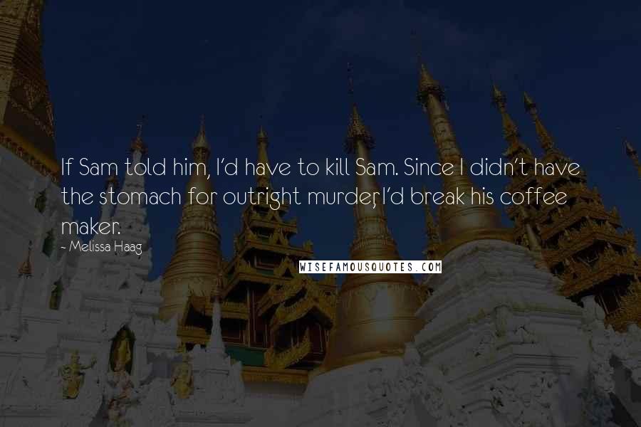 Melissa Haag Quotes: If Sam told him, I'd have to kill Sam. Since I didn't have the stomach for outright murder, I'd break his coffee maker.