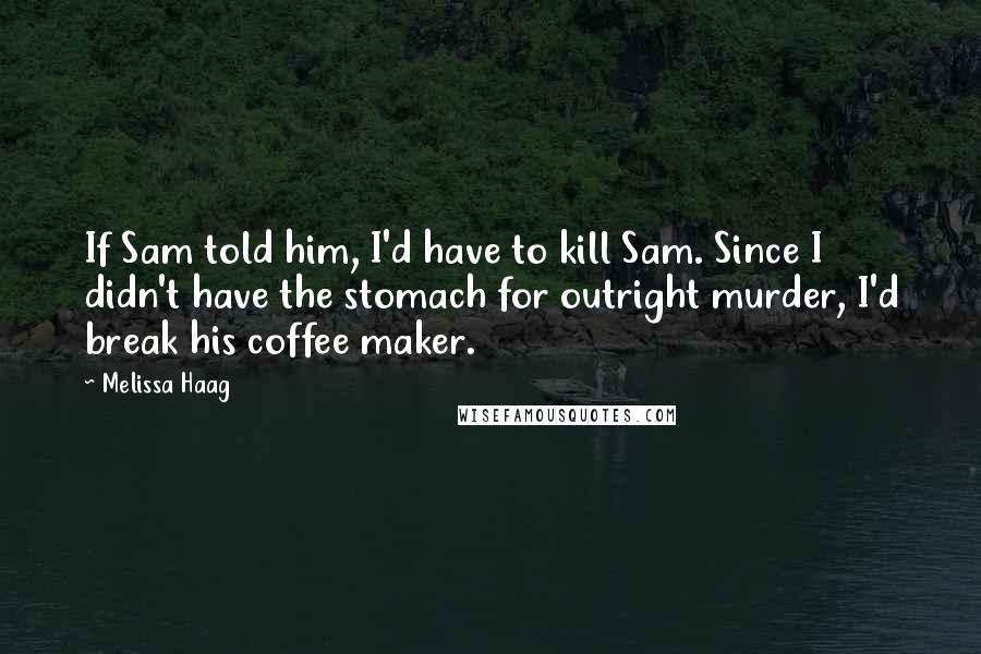 Melissa Haag Quotes: If Sam told him, I'd have to kill Sam. Since I didn't have the stomach for outright murder, I'd break his coffee maker.