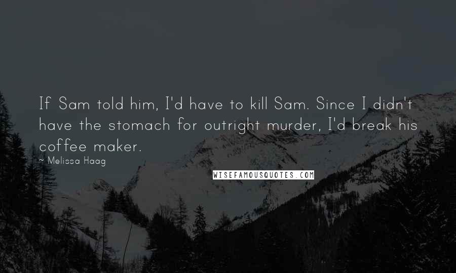 Melissa Haag Quotes: If Sam told him, I'd have to kill Sam. Since I didn't have the stomach for outright murder, I'd break his coffee maker.