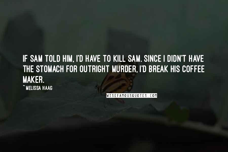 Melissa Haag Quotes: If Sam told him, I'd have to kill Sam. Since I didn't have the stomach for outright murder, I'd break his coffee maker.