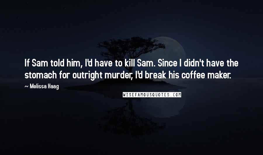 Melissa Haag Quotes: If Sam told him, I'd have to kill Sam. Since I didn't have the stomach for outright murder, I'd break his coffee maker.