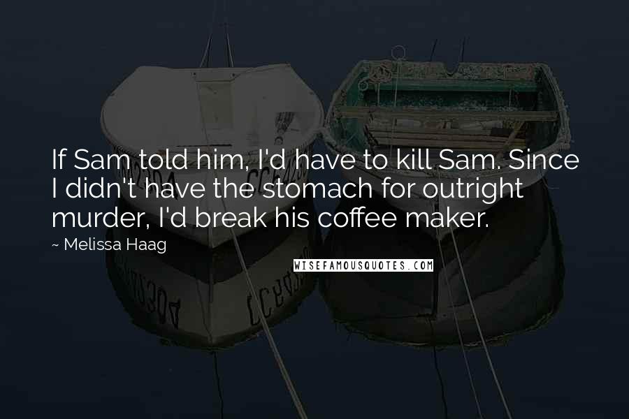 Melissa Haag Quotes: If Sam told him, I'd have to kill Sam. Since I didn't have the stomach for outright murder, I'd break his coffee maker.