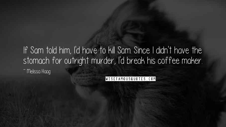 Melissa Haag Quotes: If Sam told him, I'd have to kill Sam. Since I didn't have the stomach for outright murder, I'd break his coffee maker.