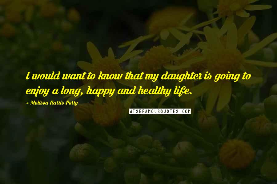 Melissa Harris-Perry Quotes: I would want to know that my daughter is going to enjoy a long, happy and healthy life.