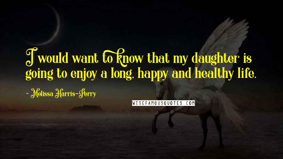 Melissa Harris-Perry Quotes: I would want to know that my daughter is going to enjoy a long, happy and healthy life.