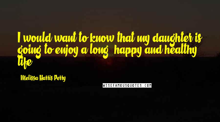 Melissa Harris-Perry Quotes: I would want to know that my daughter is going to enjoy a long, happy and healthy life.
