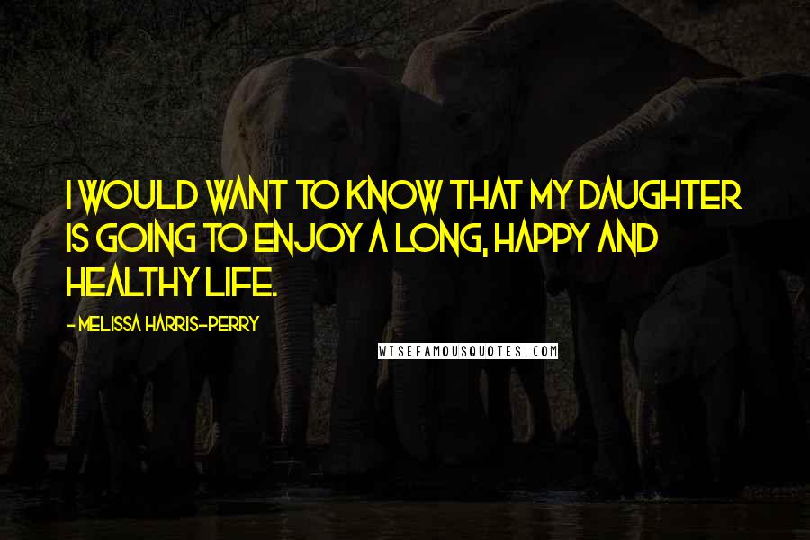 Melissa Harris-Perry Quotes: I would want to know that my daughter is going to enjoy a long, happy and healthy life.