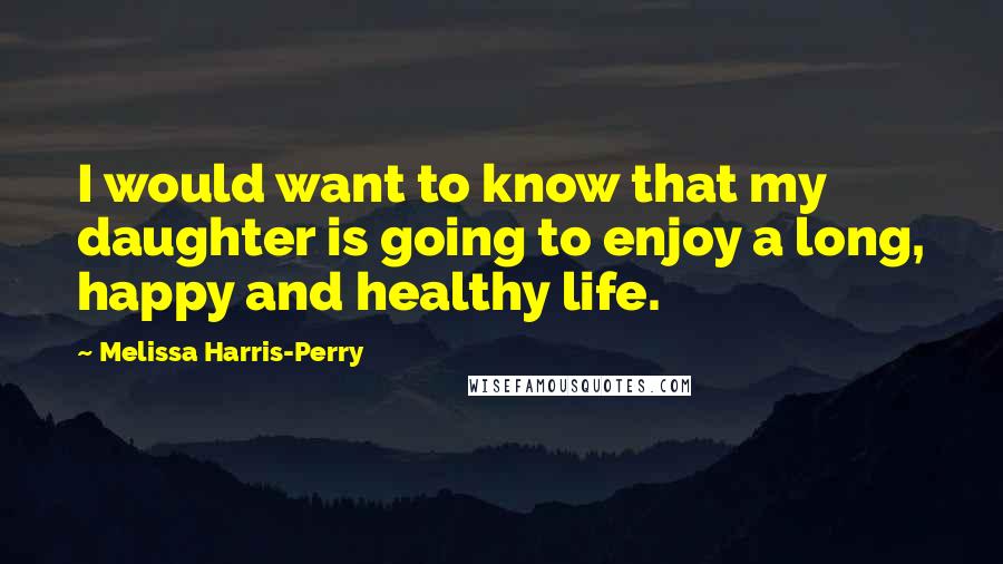 Melissa Harris-Perry Quotes: I would want to know that my daughter is going to enjoy a long, happy and healthy life.