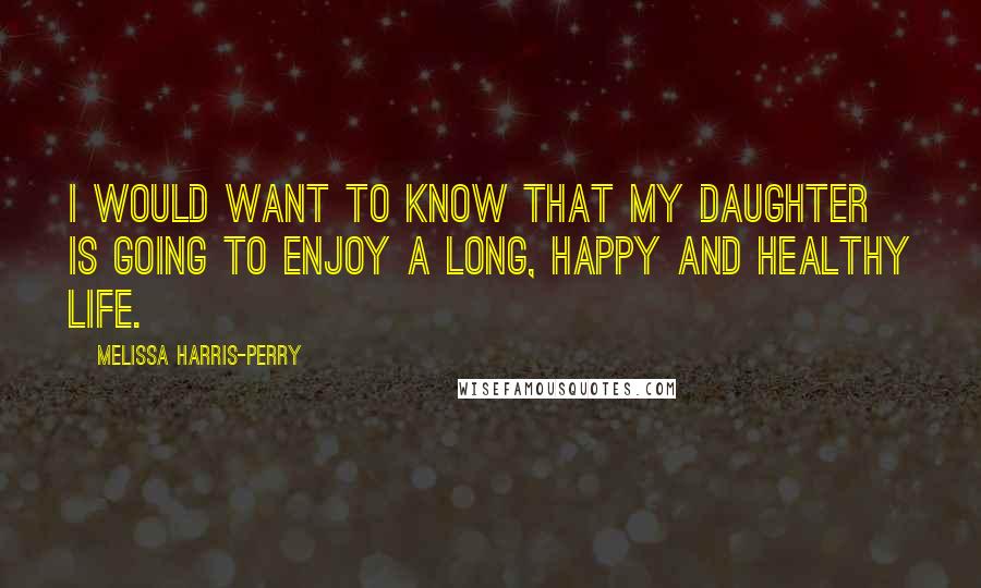 Melissa Harris-Perry Quotes: I would want to know that my daughter is going to enjoy a long, happy and healthy life.